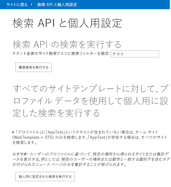 検索 API と個人用設定のページ。画像内のテキスト: 検索 API 検索の実行。テナント全体の検索クエリに検索フィルターを指定:「Test」という単語が入力されたテキスト ボックス。ボタンのテキスト:簡易検索を実行する。すべてのサイト テンプレートに対して、プロファイル データを使用して個人用に設定した検索を実行する。「プロファイル」に「AppTest」というテキストが含まれていない場合は、チーム サイト (WebTemplate = STS) のみを検索します。「AppTest」が存在する場合は、すべてのサイトを検索します。シナリオ: ユーザーのプロファイルに基づいて、特定の場所から得られるサイトまたは集計データを表示する。例としては、現在のユーザーの場所または都市と一致する識別子を含むタグが付けられたニュース ページのみを集計することが挙げられます。ボタンのテキスト:個人用に設定された検索を実行する。