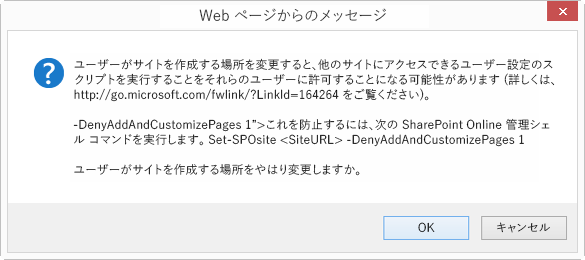 [OK キャンセル] ダイアログ ボックス (Web ページからのメッセージ) というタイトルの [Web ページからのメッセージ] というタイトルで、ユーザーがサイトを作成する場所を変更すると、他のサイトにアクセスできるカスタム スクリプトの実行が許可される場合があります (詳細については、「これを防ぐには、次の SharePoint Online 管理シェル コマンドを実行します。Set-SPOsite siteURL <> -DenyAddAndCustomizePages 1 ユーザーがサイトを作成する場所を変更しますか?」を参照してくださいhttp://go.microsoft.com/fwlink/?LinkId=164264).。